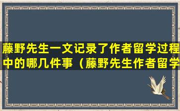 藤野先生一文记录了作者留学过程中的哪几件事（藤野先生作者留学过程中的哪几件事）