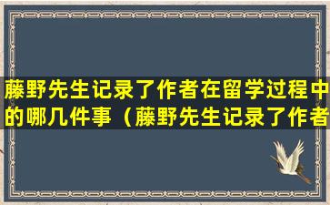 藤野先生记录了作者在留学过程中的哪几件事（藤野先生记录了作者留学过程中的哪几件事是为每一件事）