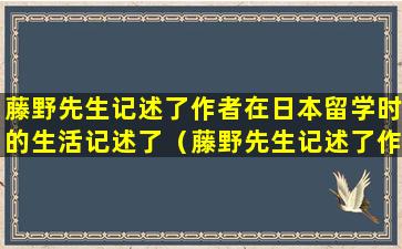 藤野先生记述了作者在日本留学时的生活记述了（藤野先生记述了作者在日本留学时的生活记述了并说明了）