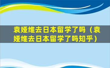 袁娅维去日本留学了吗（袁娅维去日本留学了吗知乎）