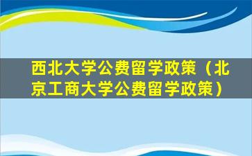 西北大学公费留学政策（北京工商大学公费留学政策）