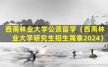 西南林业大学公派留学（西南林业大学研究生招生简章2024）