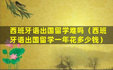 西班牙语出国留学难吗（西班牙语出国留学一年花多少钱）