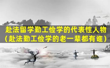 赴法留学勤工俭学的代表性人物（赴法勤工俭学的老一辈都有谁）
