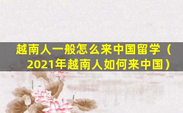 越南人一般怎么来中国留学（2021年越南人如何来中国）