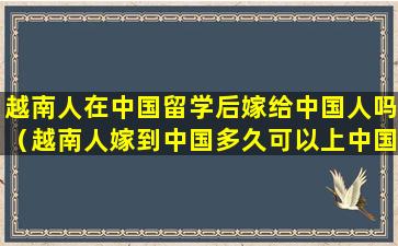 越南人在中国留学后嫁给中国人吗（越南人嫁到中国多久可以上中国国籍）