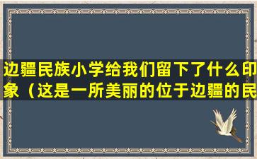 边疆民族小学给我们留下了什么印象（这是一所美丽的位于边疆的民族小学,小朋友们）
