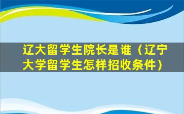 辽大留学生院长是谁（辽宁大学留学生怎样招收条件）