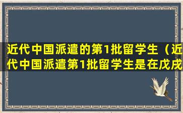 近代中国派遣的第1批留学生（近代中国派遣第1批留学生是在戊戌维新时期）