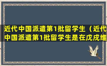 近代中国派遣第1批留学生（近代中国派遣第1批留学生是在戊戌维新时期）