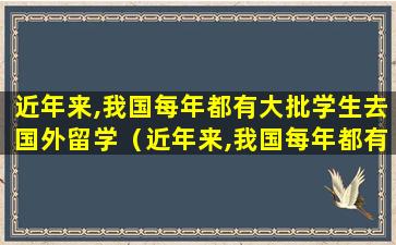 近年来,我国每年都有大批学生去国外留学（近年来,我国每年都有大批学生去国外留学的英文）