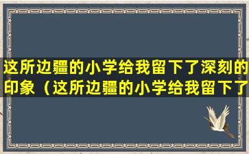 这所边疆的小学给我留下了深刻的印象（这所边疆的小学给我留下了深刻的印象我要和小伙伴说）