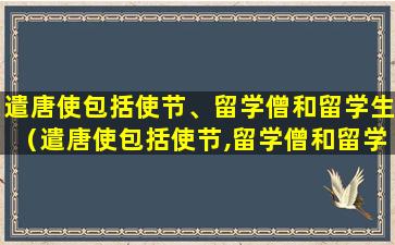 遣唐使包括使节、留学僧和留学生（遣唐使包括使节,留学僧和留学生吗）