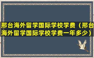 邢台海外留学国际学校学费（邢台海外留学国际学校学费一年多少）