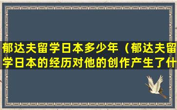 郁达夫留学日本多少年（郁达夫留学日本的经历对他的创作产生了什么影响）