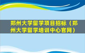 郑州大学留学项目招标（郑州大学留学培训中心官网）