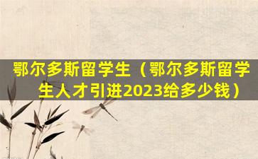 鄂尔多斯留学生（鄂尔多斯留学生人才引进2023给多少钱）