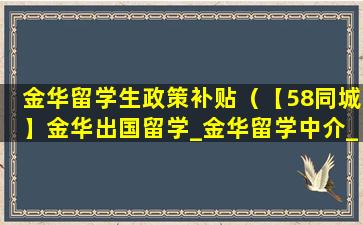 金华留学生政策补贴（【58同城】金华出国留学_金华留学中介_金华出国留学网）