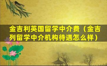 金吉利英国留学中介费（金吉列留学中介机构待遇怎么样）