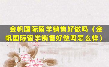 金帆国际留学销售好做吗（金帆国际留学销售好做吗怎么样）