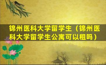 锦州医科大学留学生（锦州医科大学留学生公寓可以租吗）