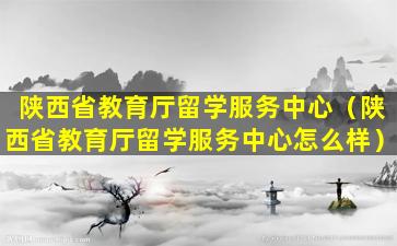 陕西省教育厅留学服务中心（陕西省教育厅留学服务中心怎么样）