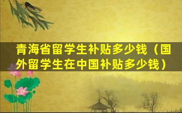 青海省留学生补贴多少钱（国外留学生在中国补贴多少钱）