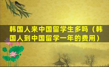 韩国人来中国留学生多吗（韩国人到中国留学一年的费用）