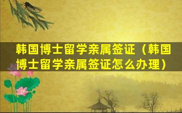 韩国博士留学亲属签证（韩国博士留学亲属签证怎么办理）