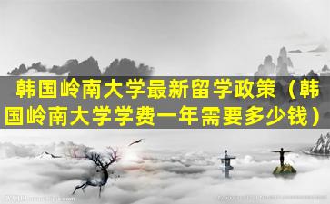 韩国岭南大学最新留学政策（韩国岭南大学学费一年需要多少钱）