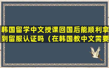 韩国留学中文授课回国后能顺利拿到留服认证吗（在韩国教中文需要什么条件）