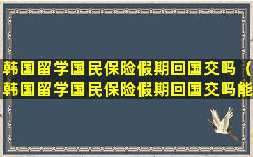 韩国留学国民保险假期回国交吗（韩国留学国民保险假期回国交吗能报销吗）