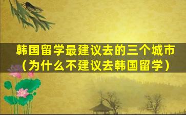 韩国留学最建议去的三个城市（为什么不建议去韩国留学）