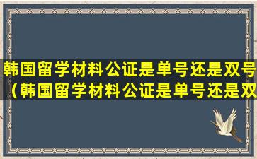 韩国留学材料公证是单号还是双号（韩国留学材料公证是单号还是双号办理）
