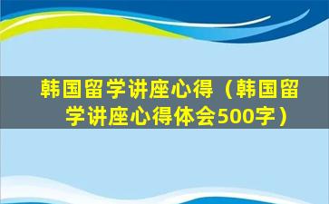 韩国留学讲座心得（韩国留学讲座心得体会500字）