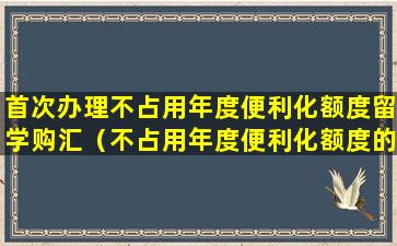 首次办理不占用年度便利化额度留学购汇（不占用年度便利化额度的个人外汇业务可委托）