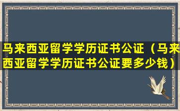 马来西亚留学学历证书公证（马来西亚留学学历证书公证要多少钱）
