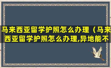 马来西亚留学护照怎么办理（马来西亚留学护照怎么办理,异地能不能办理）