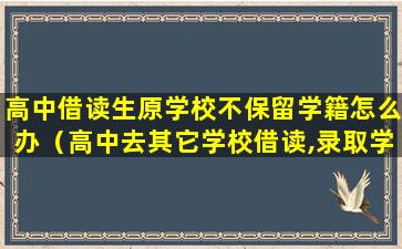 高中借读生原学校不保留学籍怎么办（高中去其它学校借读,录取学校不保留学籍怎么办）