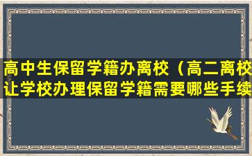 高中生保留学籍办离校（高二离校让学校办理保留学籍需要哪些手续）
