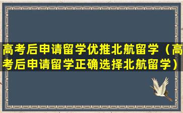 高考后申请留学优推北航留学（高考后申请留学正确选择北航留学）