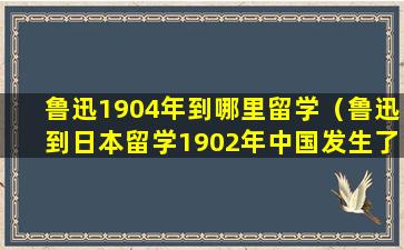 鲁迅1904年到哪里留学（鲁迅到日本留学1902年中国发生了什么）