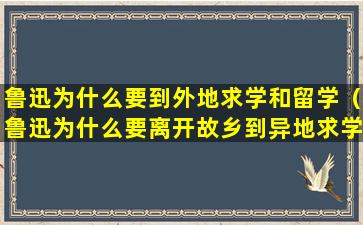 鲁迅为什么要到外地求学和留学（鲁迅为什么要离开故乡到异地求学）