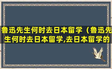 鲁迅先生何时去日本留学（鲁迅先生何时去日本留学,去日本留学的原因是什么）